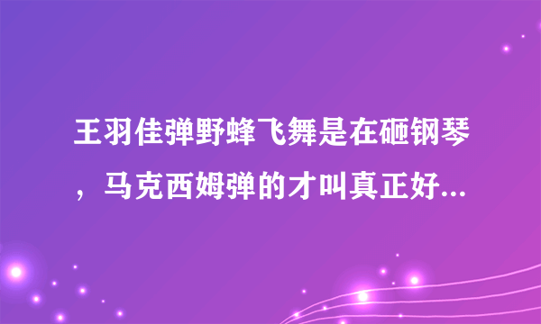 王羽佳弹野蜂飞舞是在砸钢琴，马克西姆弹的才叫真正好，细腻地把野蜂振翅的感觉都弹出来了。