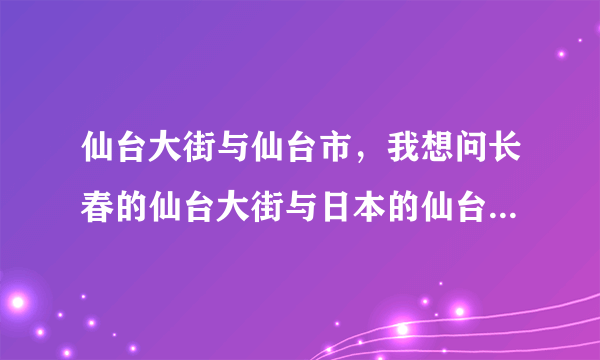 仙台大街与仙台市，我想问长春的仙台大街与日本的仙台市有关系么。若没有，请问仙台大街的由来是什么。