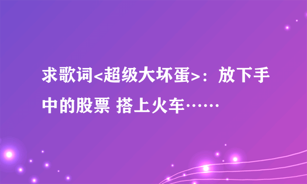 求歌词<超级大坏蛋>：放下手中的股票 搭上火车……