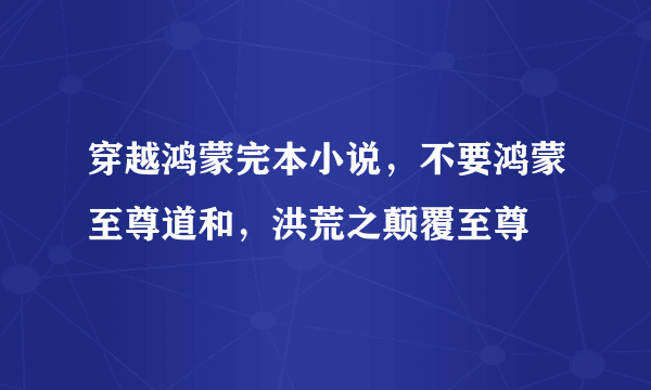 穿越鸿蒙完本小说，不要鸿蒙至尊道和，洪荒之颠覆至尊