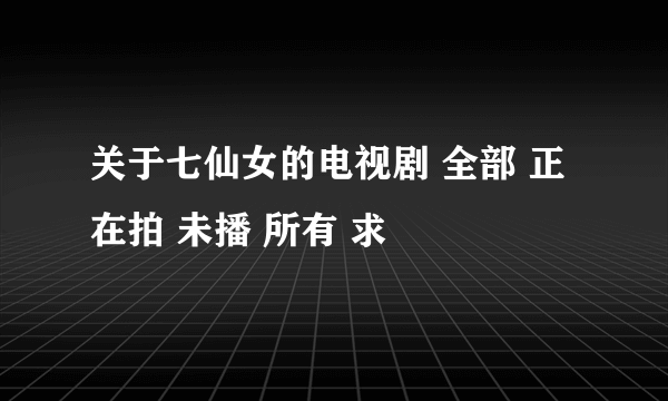 关于七仙女的电视剧 全部 正在拍 未播 所有 求