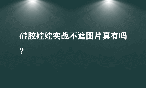 硅胶娃娃实战不遮图片真有吗？