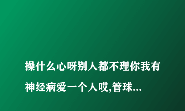 
操什么心呀别人都不理你我有神经病爱一个人哎,管球他的自讨苦吃好怕你是不是看到这句话就更要拉黑名单？

