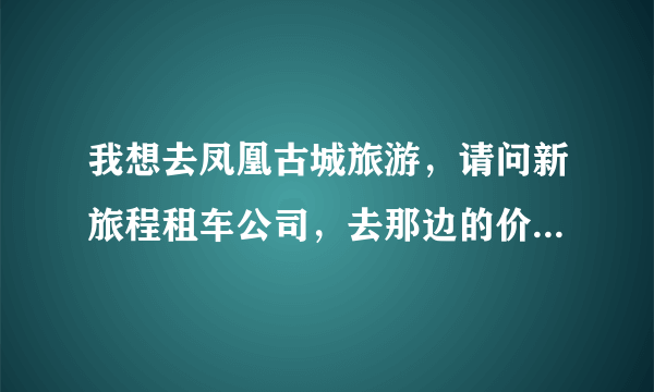 我想去凤凰古城旅游，请问新旅程租车公司，去那边的价钱贵不贵？