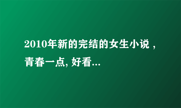 2010年新的完结的女生小说 , 青春一点, 好看点的, 穿越也可以 , 多介绍点来嘛