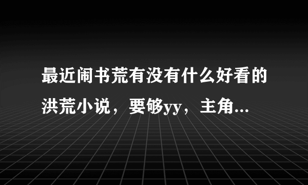 最近闹书荒有没有什么好看的洪荒小说，要够yy，主角最好是种马，要完本的。