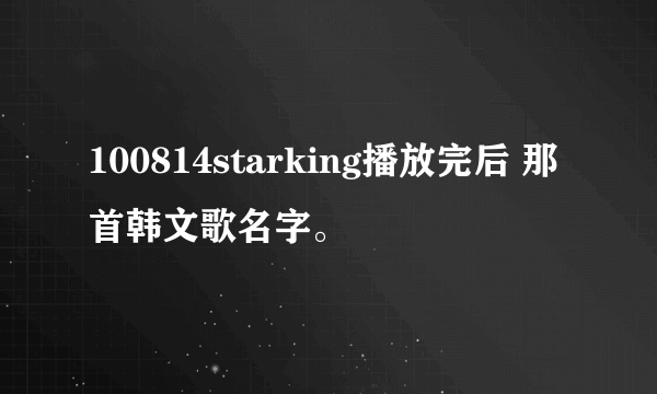 100814starking播放完后 那首韩文歌名字。