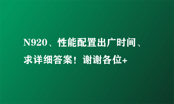 N920、性能配置出广时间、求详细答案！谢谢各位+