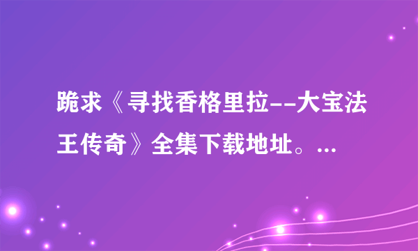 跪求《寻找香格里拉--大宝法王传奇》全集下载地址。任何地址都行。全集就行。