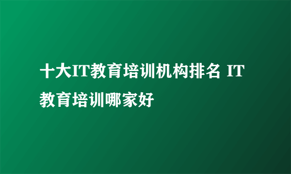 十大IT教育培训机构排名 IT教育培训哪家好