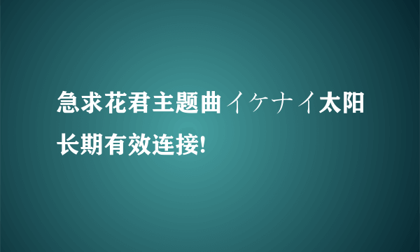 急求花君主题曲イケナイ太阳长期有效连接!