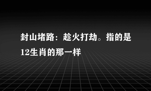 封山堵路：趁火打劫。指的是12生肖的那一样