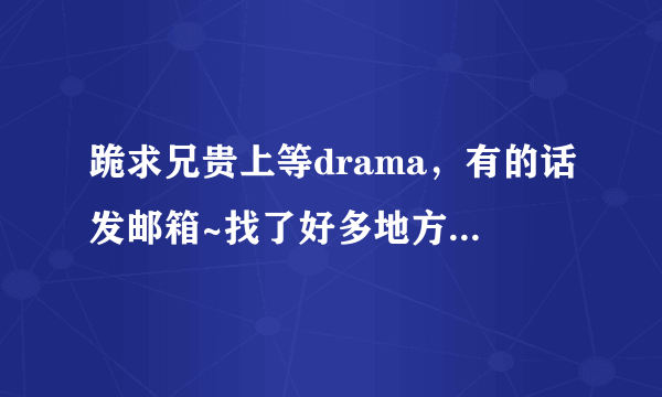 跪求兄贵上等drama，有的话发邮箱~找了好多地方都找不到啊TAT