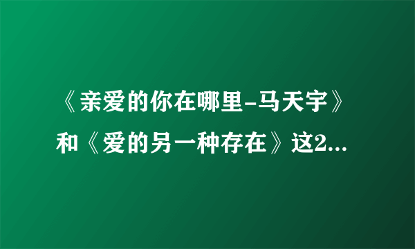 《亲爱的你在哪里-马天宇》和《爱的另一种存在》这2首歌的歌词是什么？谁能告诉我