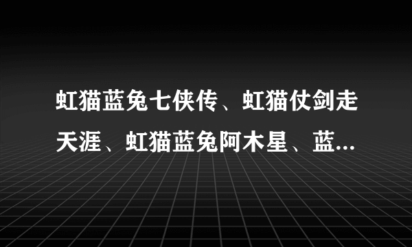 虹猫蓝兔七侠传、虹猫仗剑走天涯、虹猫蓝兔阿木星、蓝兔风雨出洞庭  七侠各有什么招