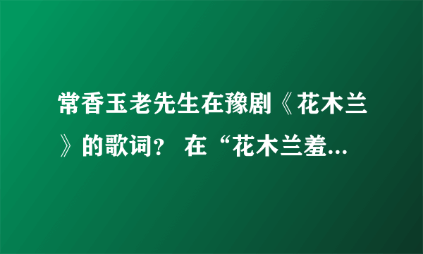 常香玉老先生在豫剧《花木兰》的歌词？ 在“花木兰羞答答施礼拜上”一段中，最后几句听不清，望赐教