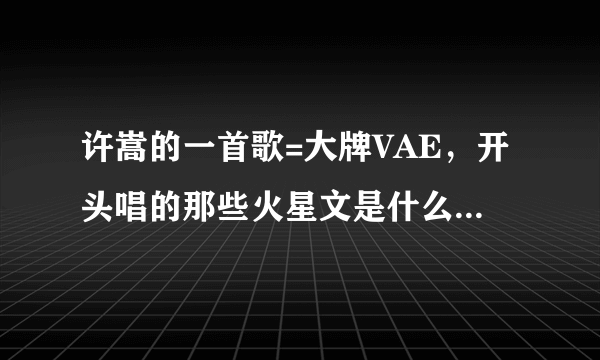 许嵩的一首歌=大牌VAE，开头唱的那些火星文是什么意思？求解.