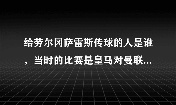 给劳尔冈萨雷斯传球的人是谁，当时的比赛是皇马对曼联，他弯道超车，传中，劳尔面对空门，进球了？