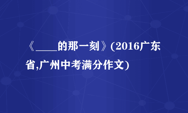 《____的那一刻》(2016广东省,广州中考满分作文)