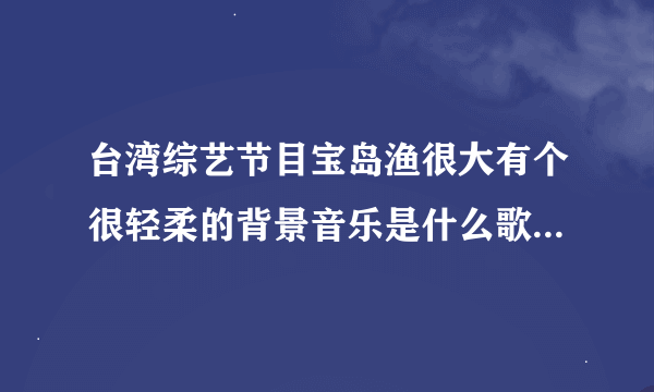 台湾综艺节目宝岛渔很大有个很轻柔的背景音乐是什么歌曲女同志唱的好像是有笛子伴奏