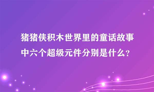 猪猪侠积木世界里的童话故事中六个超级元件分别是什么？