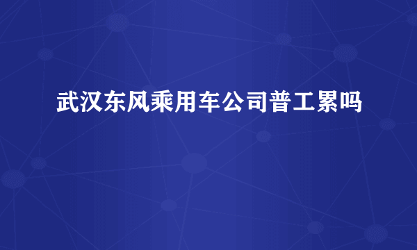 武汉东风乘用车公司普工累吗