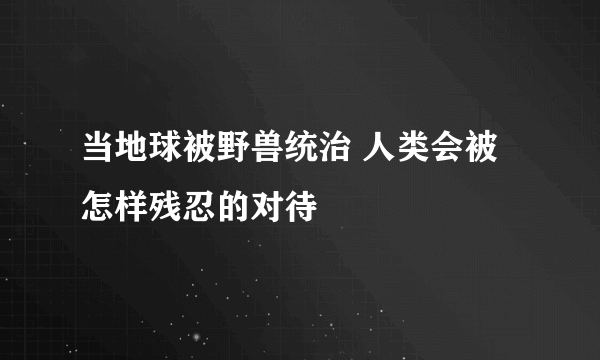 当地球被野兽统治 人类会被怎样残忍的对待