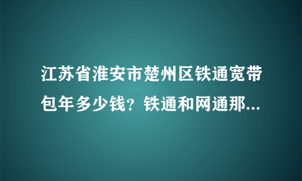 江苏省淮安市楚州区铁通宽带包年多少钱？铁通和网通那个下载快？铁通有8M吗?