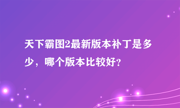 天下霸图2最新版本补丁是多少，哪个版本比较好？