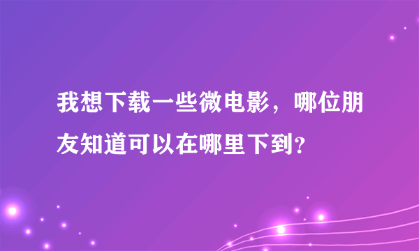 我想下载一些微电影，哪位朋友知道可以在哪里下到？