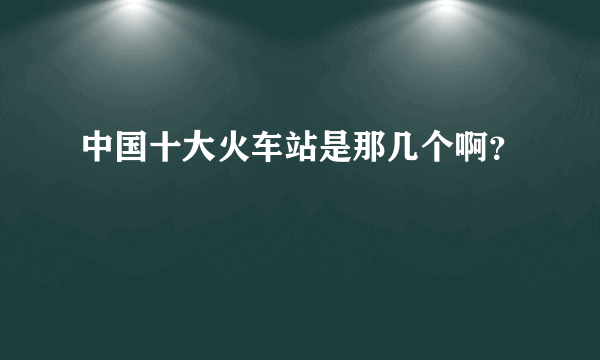 中国十大火车站是那几个啊？