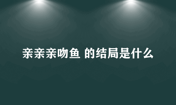 亲亲亲吻鱼 的结局是什么