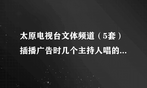 太原电视台文体频道（5套）插播广告时几个主持人唱的是什么歌？