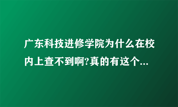 广东科技进修学院为什么在校内上查不到啊?真的有这个学校吗？会不会是骗人的？