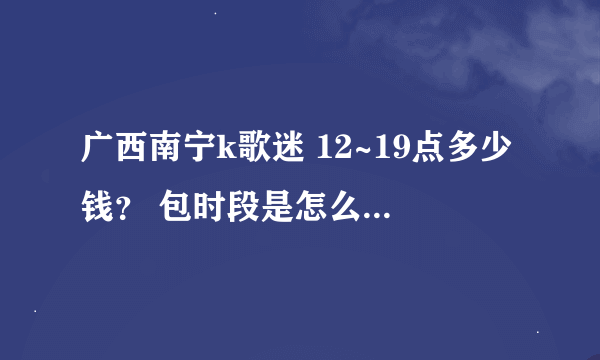 广西南宁k歌迷 12~19点多少钱？ 包时段是怎么包法？多少钱一个小时？