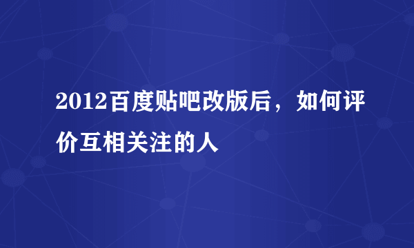 2012百度贴吧改版后，如何评价互相关注的人