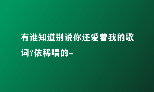 有谁知道别说你还爱着我的歌词?依稀唱的~