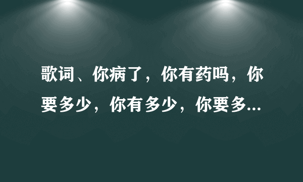 歌词、你病了，你有药吗，你要多少，你有多少，你要多少我有多少，你有多少我要多少，药别停，药别停。是