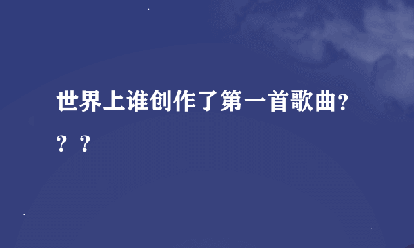 世界上谁创作了第一首歌曲？？？