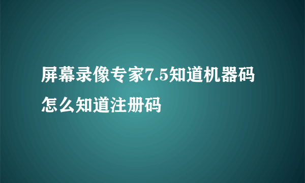 屏幕录像专家7.5知道机器码怎么知道注册码