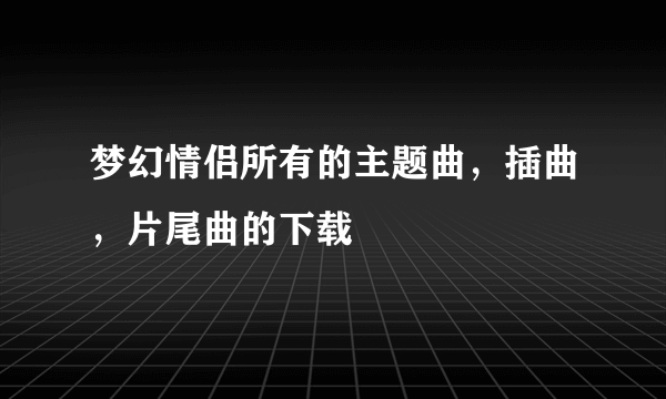 梦幻情侣所有的主题曲，插曲，片尾曲的下载