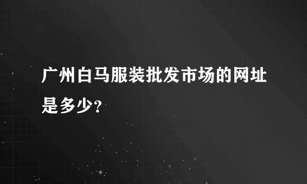 广州白马服装批发市场的网址是多少？