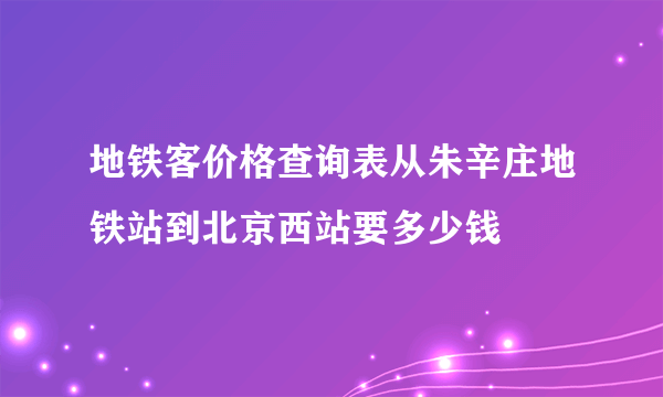 地铁客价格查询表从朱辛庄地铁站到北京西站要多少钱