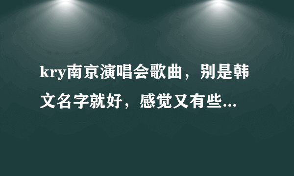 kry南京演唱会歌曲，别是韩文名字就好，感觉又有些歌不熟悉