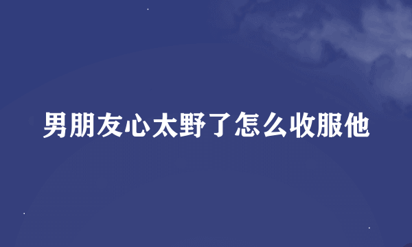 男朋友心太野了怎么收服他