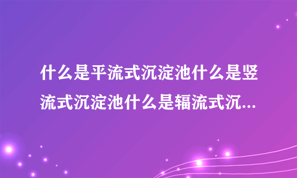 什么是平流式沉淀池什么是竖流式沉淀池什么是辐流式沉淀池，有什么区别