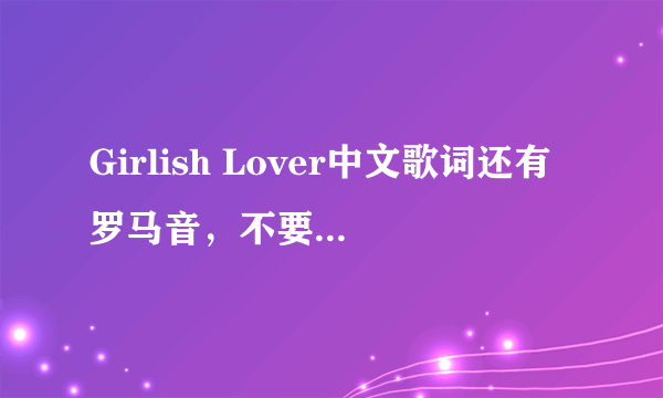 Girlish Lover中文歌词还有罗马音，不要日文，也不要前面有数字的。