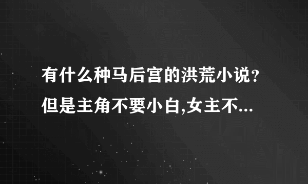 有什么种马后宫的洪荒小说？但是主角不要小白,女主不要白痴，总之主角收女主不要太离谱！