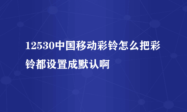 12530中国移动彩铃怎么把彩铃都设置成默认啊