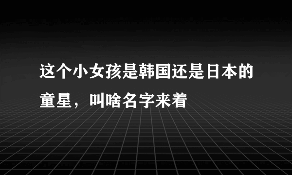 这个小女孩是韩国还是日本的童星，叫啥名字来着